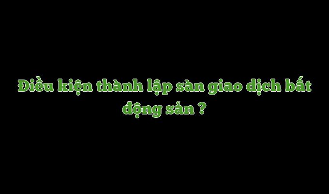 Những điều kiện để thành lập sàn giao dịch bất động sản